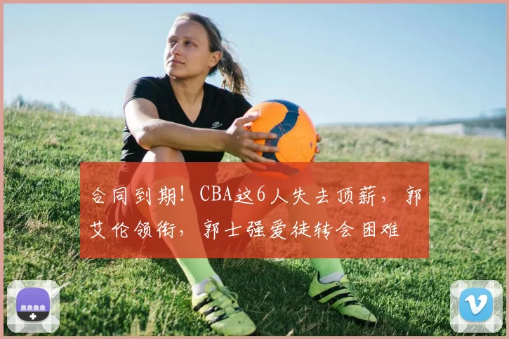 合同到期！CBA这6人失去顶薪，郭艾伦领衔，郭士强爱徒转会困难