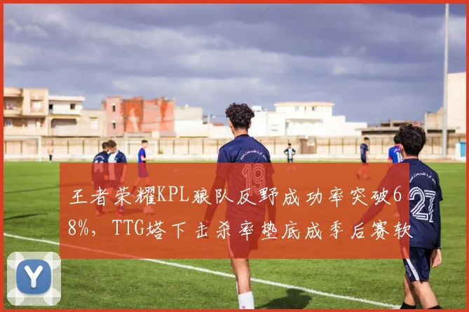 王者荣耀KPL狼队反野成功率突破68%,TTG塔下击杀率垫底成季后赛软肋