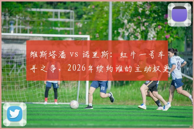 维斯塔潘 vs 诺里斯:红牛一号车手之争,2026年续约谁的主动权更大?