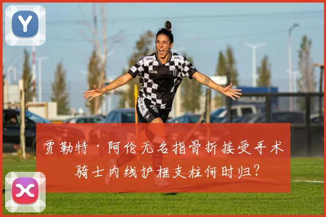 贾勒特·阿伦无名指骨折接受手术,骑士内线护框支柱何时归?