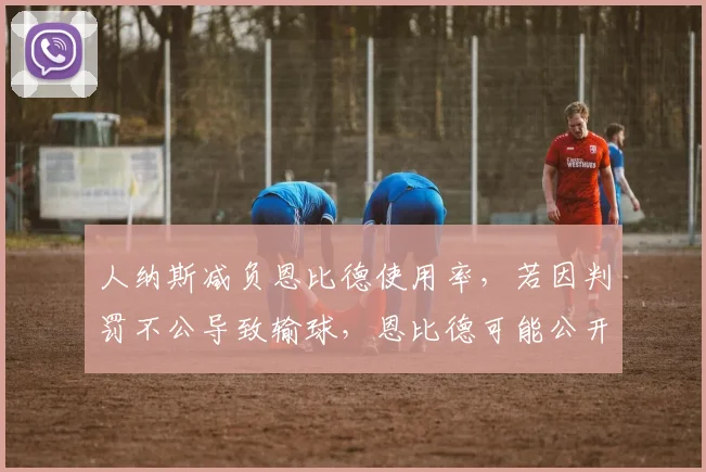 人纳斯减负恩比德使用率,若因判罚不公导致输球,恩比德可能公开炮轰裁判