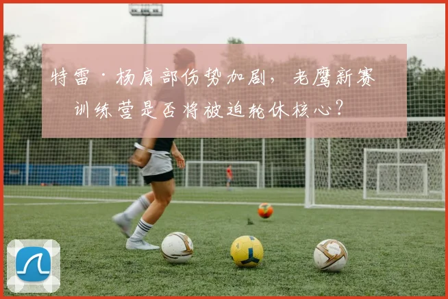 特雷·杨肩部伤势加剧,老鹰新赛季训练营是否将被迫轮休核心?